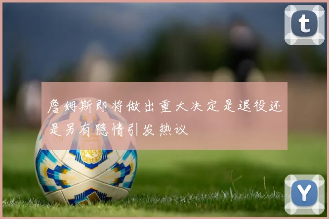 詹姆斯即将做出重大决定是退役还是另有隐情引发热议