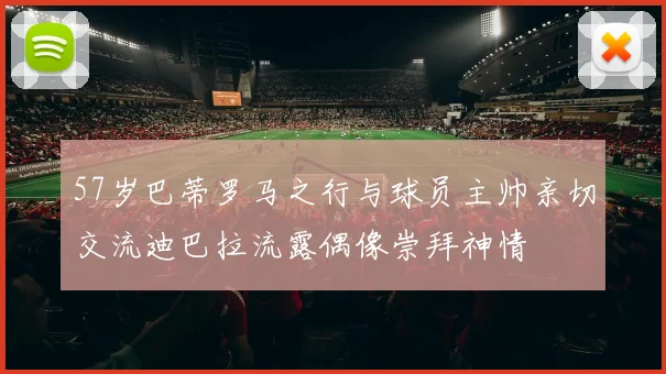 57岁巴蒂罗马之行与球员主帅亲切交流迪巴拉流露偶像崇拜神情