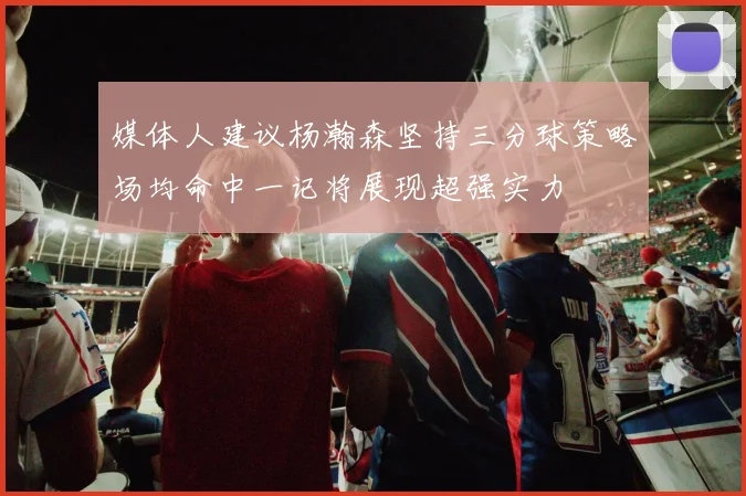 媒体人建议杨瀚森坚持三分球策略场均命中一记将展现超强实力