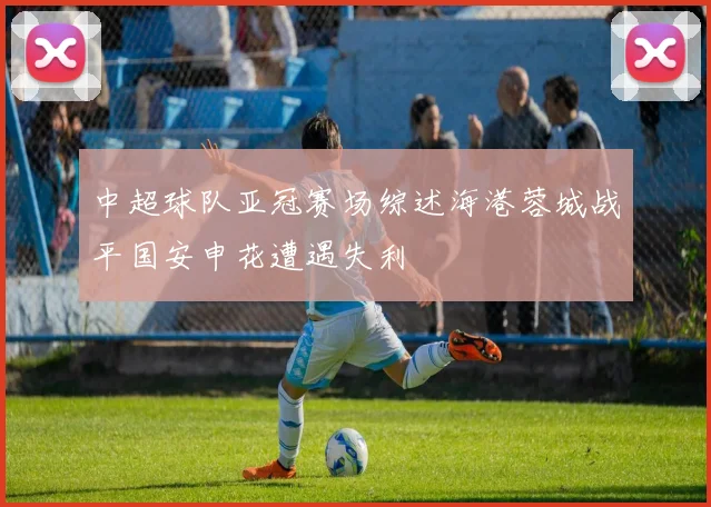 中超球队亚冠赛场综述海港蓉城战平国安申花遭遇失利