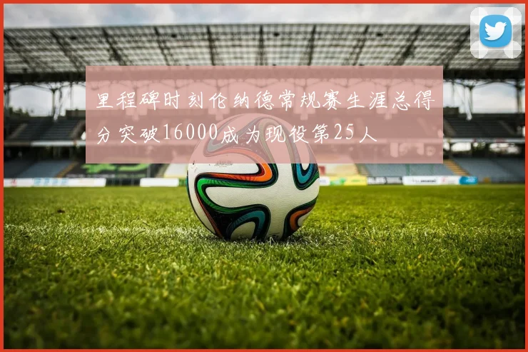 里程碑时刻伦纳德常规赛生涯总得分突破16000成为现役第25人