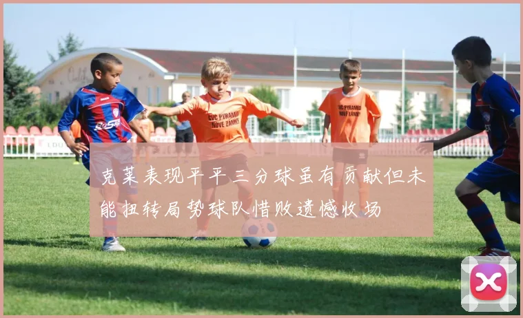 克莱表现平平三分球虽有贡献但未能扭转局势球队惜败遗憾收场