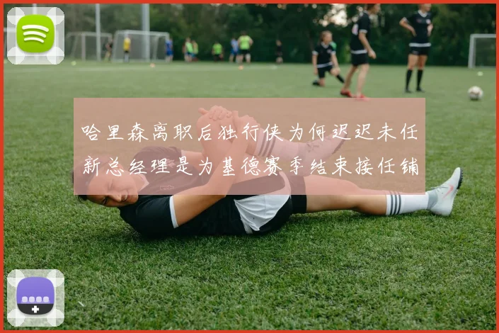哈里森离职后独行侠为何迟迟未任新总经理是为基德赛季结束接任铺路吗