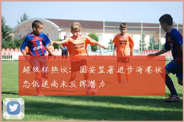 超级杯热议：国安显著进步海港状态低迷尚未发挥潜力